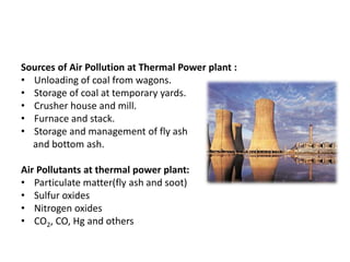 Sources of Air Pollution at Thermal Power plant :
• Unloading of coal from wagons.
• Storage of coal at temporary yards.
• Crusher house and mill.
• Furnace and stack.
• Storage and management of fly ash
and bottom ash.
Air Pollutants at thermal power plant:
• Particulate matter(fly ash and soot)
• Sulfur oxides
• Nitrogen oxides
• CO2, CO, Hg and others
 