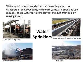 Water
Sprinklers
Water sprinklers are installed at coal unloading area, coal
transporting conveyer belts, temporary yards, ash dikes and ash
mounds. These water sprinklers prevent the dust from coal by
making it wet.
Coal unloading area
Coal transporting conveyer belts
Temporary coal yard Ash dike
 