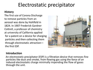 Electrostatic precipitator
History
The first use of Corona Discharge
to remove particles from an
aerosol was done by Hohlfeld in
1824. In 1907 Frederick Gardner
Cottrell, a professor of chemistry
at university of California applied
for a patent on a device for charging
particles and then collecting them
through electrostatic attraction—
the first ESP.
Introduction
An electrostatic precipitator (ESP) is a filtration device that removes fine
particles like dust and smoke, from flowing gas using the force of an
induced electrostatic charge minimally impending the flow of gases
through the unit.
 