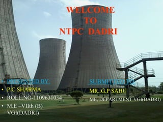 WELCOME 
TO 
NTPC DADRI 
• PRESENTED BY: 
• P.C SHARMA 
• ROLL.NO-1109631034 
• M.E –VIIth (B) 
VGI(DADRI) 
SUBMITTED TO: 
MR. G.P SAHU 
(ME, DEPARTMENT VGI(DADRI) 
 