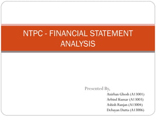NTPC - FINANCIAL STATEMENT
ANALYSIS

Presented By,
Anirban Ghosh (A13001)
Arbind Kumar (A13003)
Ashish Ranjan (A13004)
Debayan Dutta (A13006)

 