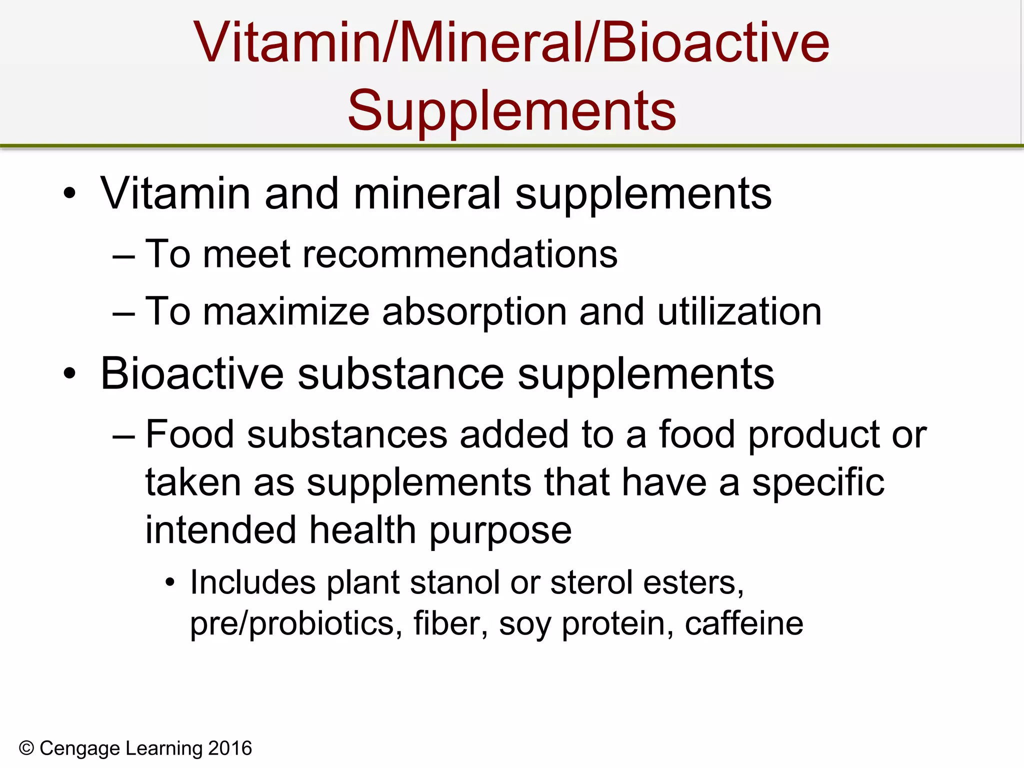 © Cengage Learning 2016
Vitamin/Mineral/Bioactive
Supplements
• Vitamin and mineral supplements
– To meet recommendations
– To maximize absorption and utilization
• Bioactive substance supplements
– Food substances added to a food product or
taken as supplements that have a specific
intended health purpose
• Includes plant stanol or sterol esters,
pre/probiotics, fiber, soy protein, caffeine
 