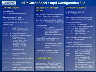 NTP Cheat Sheet : ntpd Configuration File
Unicast Modes
Time Servers:
server <ip/hostname> [options]
Symmetric Active Peers:
peer <ip/hostname> [options]
[options] can be one or more of the
following flags:
iburst initial burst, speed up
initial synchronization
minpoll x change minimum or
maxpoll x maximum polling interval to
2^x seconds:
4=16s, 5=32s, 6=64s,
7=128s, 8=256s, 9=512s,
10=1024s, 11=2048s,
12=4096s, 13=8192s,
14=16384s, 15=32768s,
16=65536s, 17=131072s
prefer preferred source
key n use symmetric key
number n
autokey use autokey with this source
noselect only monitor, never use as
sync source
true always consider this source
being a truechimer
Broadcast / Multicast
Modes
IANA assigned NTP multicast address:
224.0.1.1 (IPv4) / ff05::101 (IPv6)
Send out broadcast/multicast packets:
broadcast <bcast/mcast ip> [options]
[options] can be
autokey, key n ( see left)
ttl Time To Live, number of
max.router hops the
packets should be
forwarded (default=127)
Listen to NTP broadcast packets:
broadcastclient [novolley]
novolley do not measure network
delay (uni-directional
mode)
Listen to NTP multicast packets
multicastclient <mcast ip>
Useful Weblinks
http://www.ntp.org - Official NTP Website
http://support.ntp.org/ - Support Web
http://www.meinberg.de - Meinberg Website
http://www.time-server-monitor.com - free NTP
Monitor Utlility
Generate Statistics
Enable Statistics Collection:
enable stats
Select statistics files to be generated:
stats [space separated list of stats]
List of availabile stats:
clockstats clock statistics
cryptostats crypto public key stats
loopstats loop filter statistics
peerstats peer statistics
rawstats raw timestamps info
sysstats ntpd statistics
Select where to create statistics files:
statsdir <directory path>
Filename management:
filegen <name> [file fname] [type
ftype] [link | nolink] [enable | disable]
name is the name of the stats
type (e.g. clockstats)
fname fixed part of filename
ftype can be either
none=single plain file
pid=process id in the
filename
day/week/month/year=one
file per day/week/...
age=new file every 24hrs
link create hardlink to current
file
 