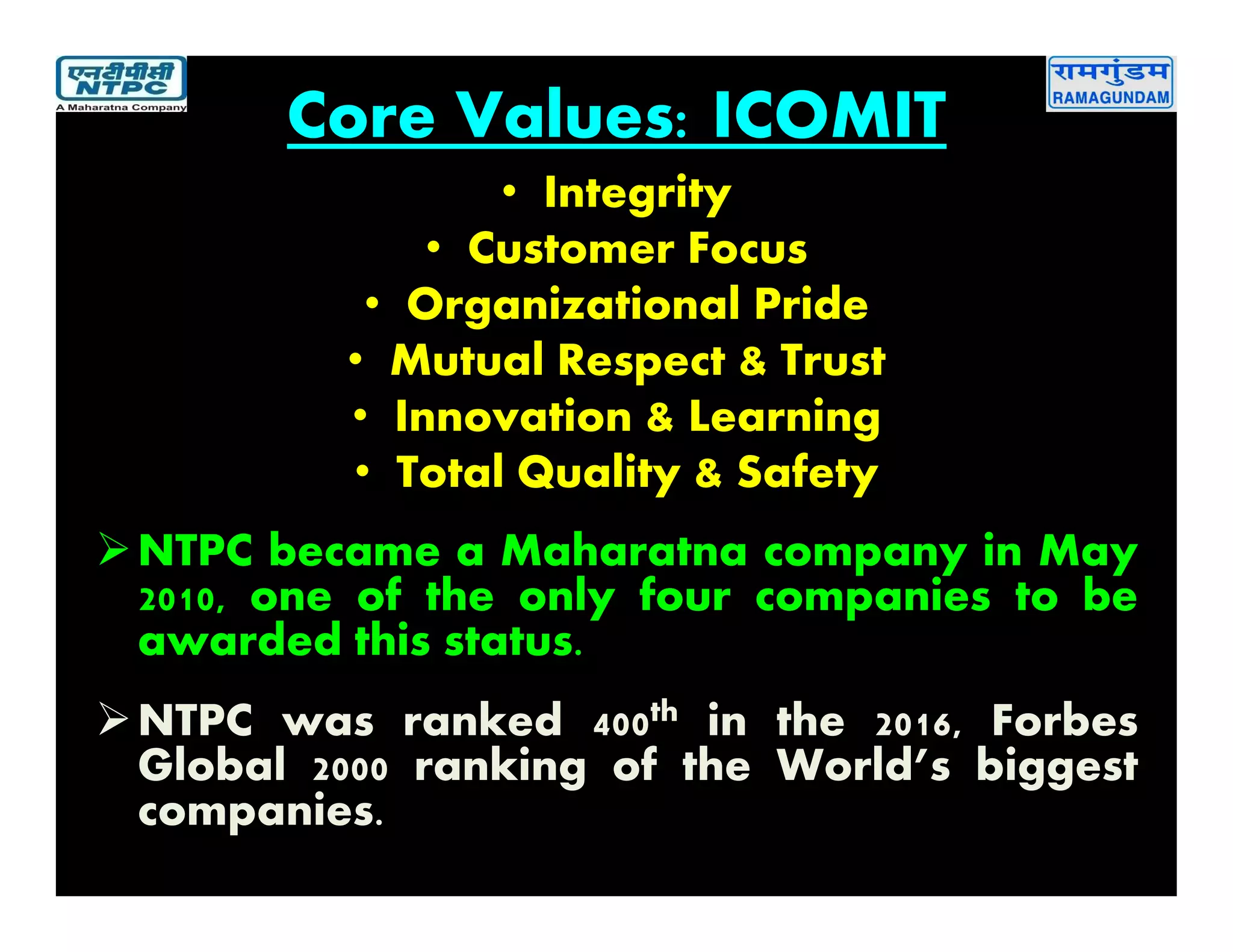 Core Values: ICOMIT
• Integrity
• Customer Focus
• Organizational Pride
• Mutual Respect & Trust
• Innovation & Learning
• Total Quality & Safety
NTPC became a Maharatna company in May
2010, one of the only four companies to be
awarded this status.
NTPC was ranked 400th in the 2016, Forbes
Global 2000 ranking of the World’s biggest
companies.
 