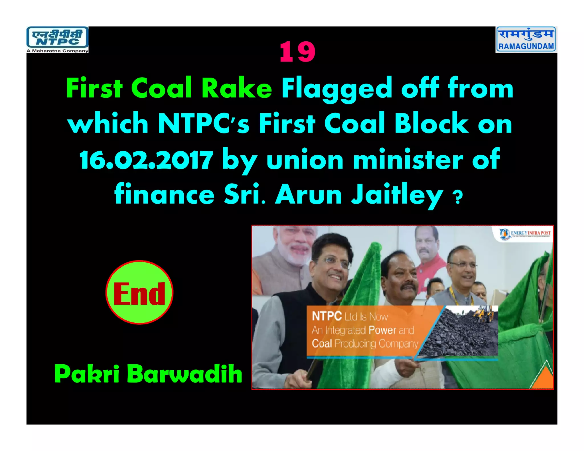 19
Pakri Barwadih
2019181716151413121110987654321End
First Coal Rake Flagged off from
which NTPC's First Coal Block on
16.02.2017 by union minister of
finance Sri. Arun Jaitley ?
 