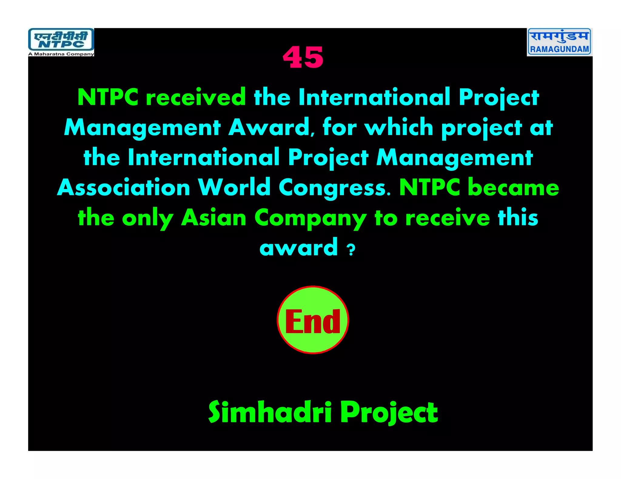 45
Simhadri Project
2019181716151413121110987654321End
NTPC received the International Project
Management Award, for which project at
the International Project Management
Association World Congress. NTPC became
the only Asian Company to receive this
award ?
 