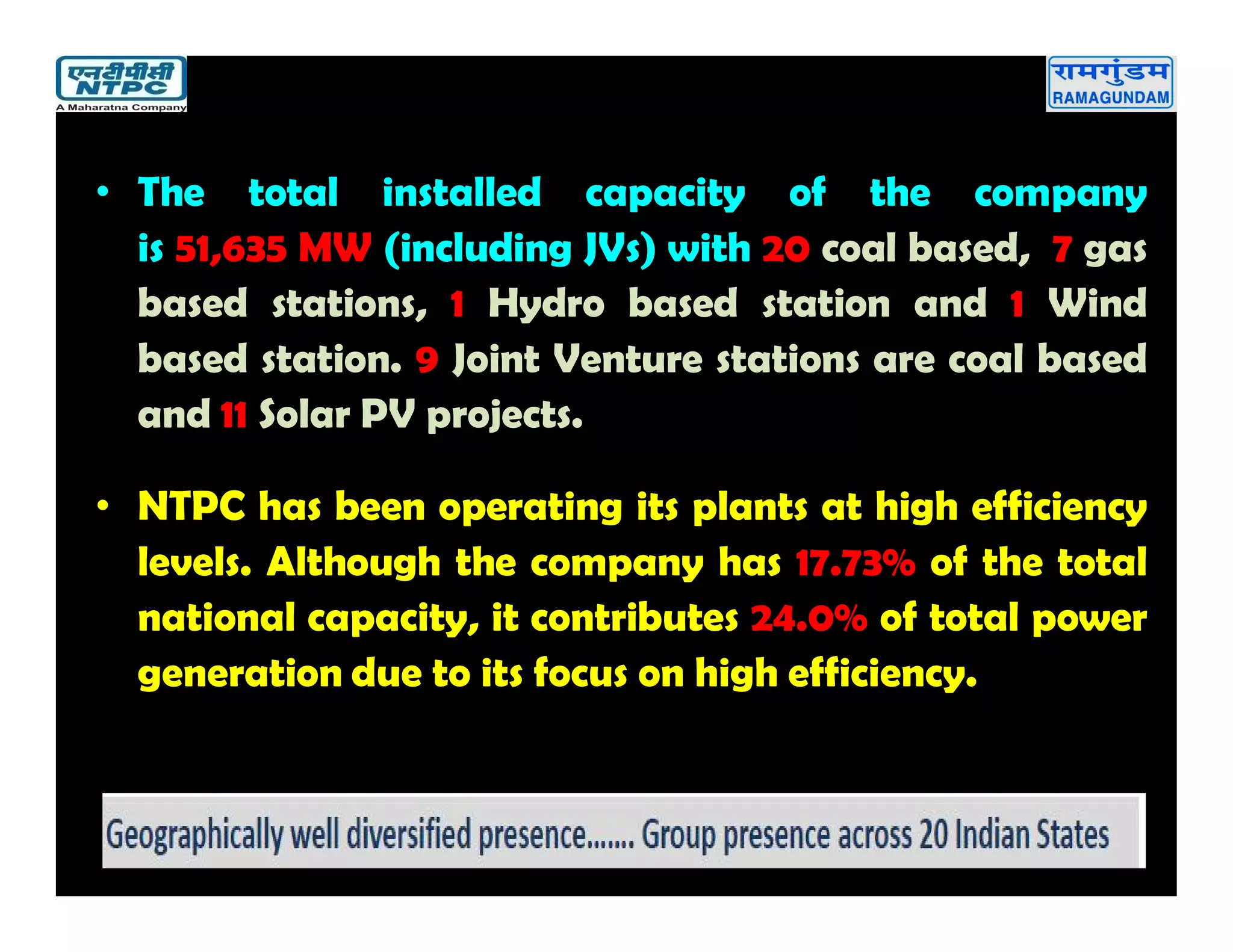 • The total installed capacity of the company
is 51,635 MW (including JVs) with 20 coal based, 7 gas
based stations, 1 Hydro based station and 1 Wind
based station. 9 Joint Venture stations are coal based
and 11 Solar PV projects.
• NTPC has been operating its plants at high efficiency
levels. Although the company has 17.73% of the total
national capacity, it contributes 24.0% of total power
generation due to its focus on high efficiency.
 