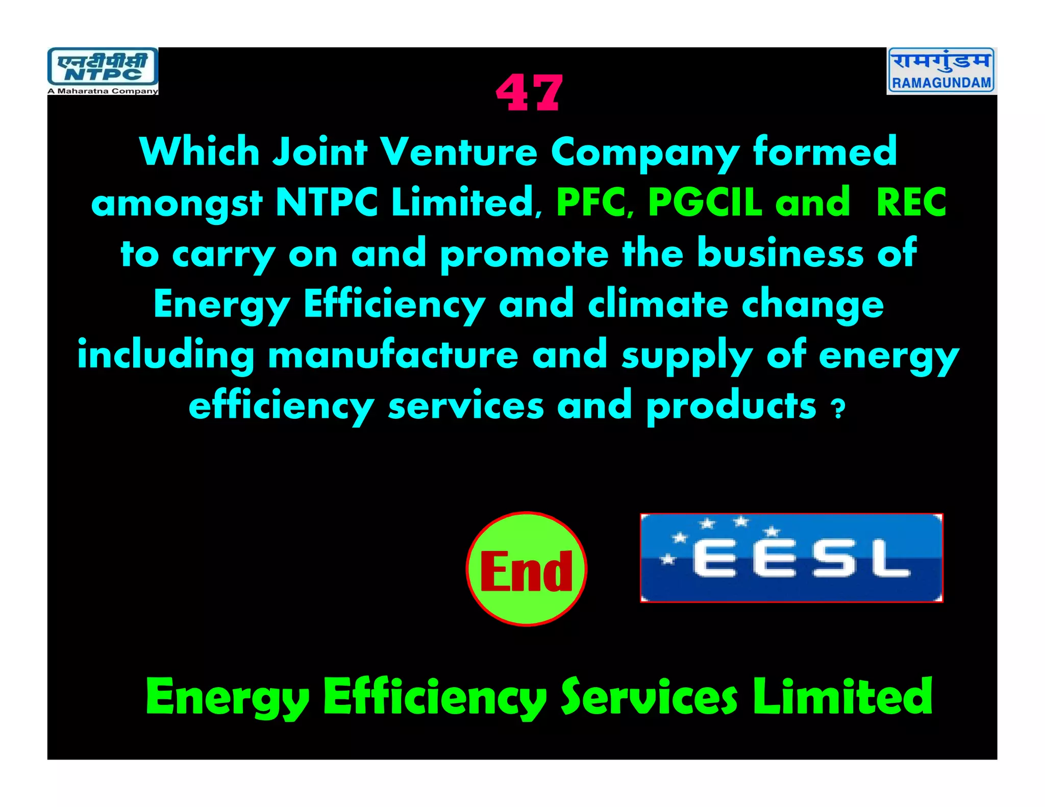 47
Energy Efficiency Services Limited
2019181716151413121110987654321End
Which Joint Venture Company formed
amongst NTPC Limited, PFC, PGCIL and REC
to carry on and promote the business of
Energy Efficiency and climate change
including manufacture and supply of energy
efficiency services and products ?
 