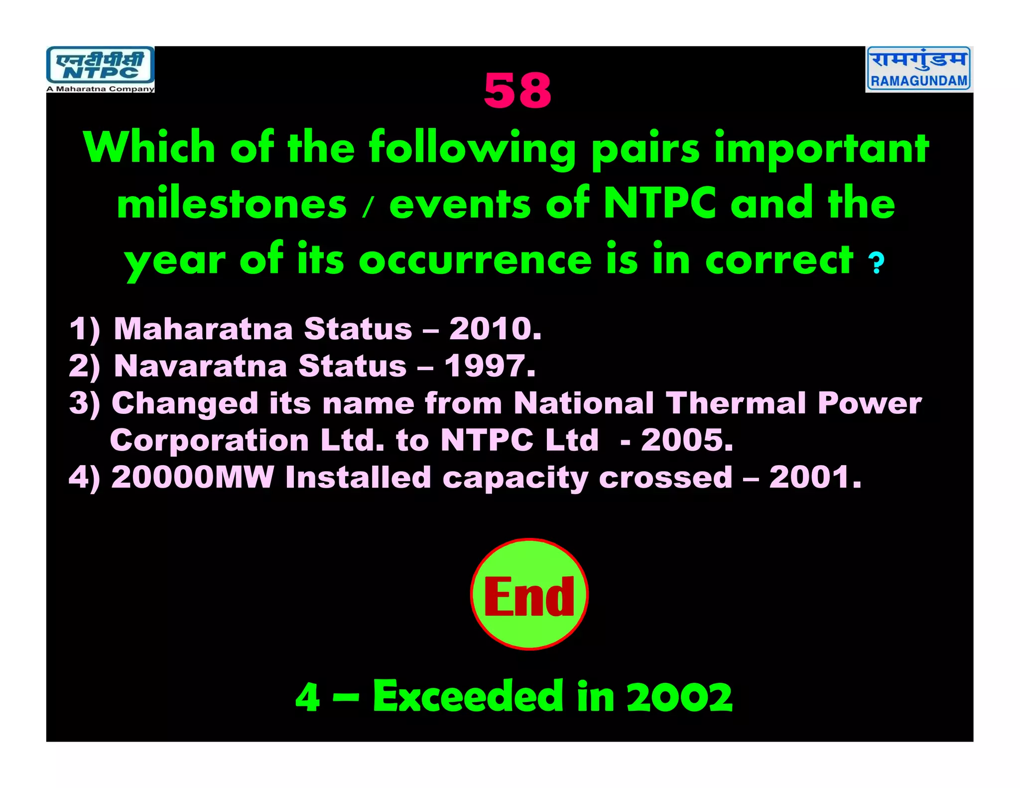 58
4 – Exceeded in 2002
2019181716151413121110987654321End
Which of the following pairs important
milestones / events of NTPC and the
year of its occurrence is in correct ?
1) Maharatna Status – 2010.
2) Navaratna Status – 1997.
3) Changed its name from National Thermal Power
Corporation Ltd. to NTPC Ltd - 2005.
4) 20000MW Installed capacity crossed – 2001.
 