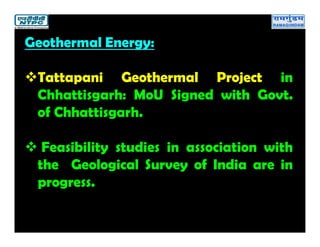 Geothermal Energy:
Tattapani Geothermal Project in
Chhattisgarh: MoU Signed with Govt.
of Chhattisgarh.
 Feasibility studies in association with
the Geological Survey of India are in
progress.
 