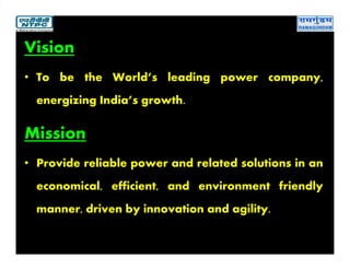 Vision
• To be the World’s leading power company,
energizing India’s growth.
Mission
• Provide reliable power and related solutions in an
economical, efficient, and environment friendly
manner, driven by innovation and agility.
 