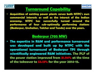 Turnaround Capability
• Acquisition of existing power plants serves both NTPC's own
commercial interests as well as the interest of the Indian
economy. NTPC has successfully turned around the
performance of four sub-optimally performing stations
(Badarpur, Unchahar, Talcher and Tanda) over the years.
Badarpur (705 MW)
• The expertise in R&M and performance turnaround
was developed and built up by NTPC with the
operational turnaround of Badarpur TPS through
scientifically engineered R&M initiatives. The PLF of
the power station improved from 31.94% at the time
of the takeover to 53.13% for the year 2014-15.
 