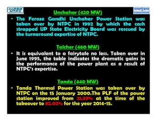 Unchahar (420 MW)
• The Feroze Gandhi Unchahar Power Station was
taken over by NTPC in 1992 by which the cash
strapped UP State Electricity Board was rescued by
the turnaround expertise of NTPC.
Talcher (460 MW)
• It is equivalent to a fairytale no less. Taken over in
June 1995, the table indicates the dramatic gains in
the performance of the power plant as a result of
NTPC’s expertise.
Tanda (440 MW)
• Tanda Thermal Power Station was taken over by
NTPC on the 15 January 2000.The PLF of the power
station improved from 21.59% at the time of the
takeover to 82.02% for the year 2014-15.
 