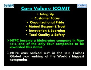 Core Values: ICOMIT
• Integrity
• Customer Focus
• Organizational Pride
• Mutual Respect & Trust
• Innovation & Learning
• Total Quality & Safety
NTPC became a Maharatna company in May
2010, one of the only four companies to be
awarded this status.
NTPC was ranked 400th in the 2016, Forbes
Global 2000 ranking of the World’s biggest
companies.
 