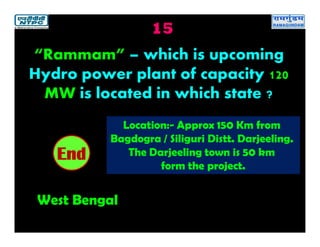 15
West Bengal
2019181716151413121110987654321End
“Rammam” – which is upcoming
Hydro power plant of capacity 120
MW is located in which state ?
Location:- Approx 150 Km from
Bagdogra / Siliguri Distt. Darjeeling.
The Darjeeling town is 50 km
form the project.
 