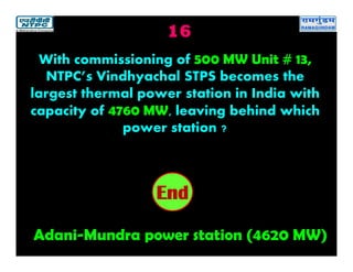 16
Adani-Mundra power station (4620 MW)
2019181716151413121110987654321End
With commissioning of 500 MW Unit # 13,
NTPC’s Vindhyachal STPS becomes the
largest thermal power station in India with
capacity of 4760 MW, leaving behind which
power station ?
 