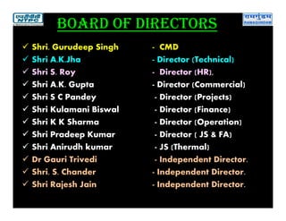 Board of directors
 Shri. Gurudeep Singh - CMD
 Shri A.K.Jha - Director (Technical)
 Shri S. Roy - Director (HR),
 Shri A.K. Gupta - Director (Commercial)
 Shri S C Pandey - Director (Projects)
 Shri Kulamani Biswal - Director (Finance)
 Shri K K Sharma - Director (Operation)
 Shri Pradeep Kumar - Director ( JS & FA)
 Shri Anirudh kumar - JS (Thermal)
 Dr Gauri Trivedi - Independent Director.
 Shri. S. Chander - Independent Director.
 Shri Rajesh Jain - Independent Director.
 