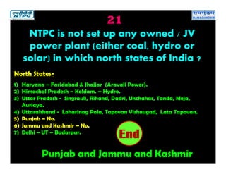 21
Punjab and Jammu and Kashmir
2019181716151413121110987654321End
NTPC is not set up any owned / JV
power plant (either coal, hydro or
solar) in which north states of India ?
North States-
1) Haryana – Faridabad & Jhajjar (Aravali Power).
2) Himachal Pradesh – Koldam. – Hydro.
3) Uttar Pradesh - Singrauli, Rihand, Dadri, Unchahar, Tanda, Meja,
Auriaya.
4) Uttarakhand - Loharinag Pala, Tapovan Vishnugad, Lata Tapovan.
5) Punjab – No.
6) Jammu and Kashmir – No.
7) Delhi – UT – Badarpur.
 