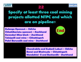 22
Dulanga Opencast – Odisha
Chhattibariatu opencast – Jharkhand
Karendari Mine block – Jharkhand
Talaipalli coal mine – Chhattisgarh
Pakri Barwadih coal mine - Jharkhand
2019181716151413121110987654321End
Specify at least three coal mining
projects allotted NTPC and which
are on pipeline?
Chandrabila and Kudanli Laburi – Odisha
Banai and Bhalmuda – Chhattisgarh
Mandakini- II and Banhardih - Jharkhand
 