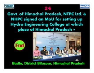 24
Badla, District Bilaspur, Himachal Pradesh
2019181716151413121110987654321End
Govt. of Himachal Pradesh, NTPC Ltd. &
NHPC signed an MoU for setting up
Hydro Engineering College at which
place of Himachal Pradesh ?
 