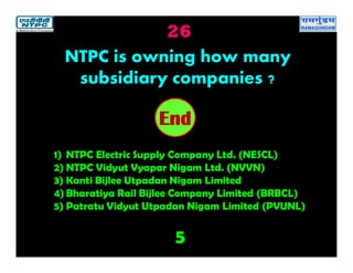 26
5
2019181716151413121110987654321End
NTPC is owning how many
subsidiary companies ?
1) NTPC Electric Supply Company Ltd. (NESCL)
2) NTPC Vidyut Vyapar Nigam Ltd. (NVVN)
3) Kanti Bijlee Utpadan Nigam Limited
4) Bharatiya Rail Bijlee Company Limited (BRBCL)
5) Patratu Vidyut Utpadan Nigam Limited (PVUNL)
 