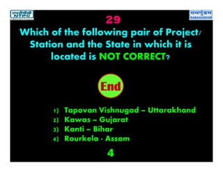 29
4
2019181716151413121110987654321End
Which of the following pair of Project/
Station and the State in which it is
located is NOT CORRECT?
1) Tapovan Vishnugad – Uttarakhand
2) Kawas – Gujarat
3) Kanti – Bihar
4) Rourkela - Assam
 