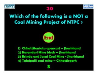 30
3
2019181716151413121110987654321End
Which of the following is a NOT a
Coal Mining Project of NTPC ?
1) Chhattibariatu opencast – Jharkhand
2) Karendari Mine block – Jharkhand
3) Brinda and Sasai Coal Mine - Jharkhand
4) Talaipalli coal mine – Chhattisgarh
 