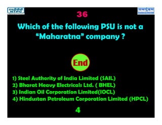 36
4
2019181716151413121110987654321End
Which of the following PSU is not a
“Maharatna” company ?
1) Steel Authority of India Limited (SAIL)
2) Bharat Heavy Electricals Ltd. ( BHEL)
3) Indian Oil Corporation Limited(IOCL)
4) Hindustan Petroleum Corporation Limited (HPCL)
 