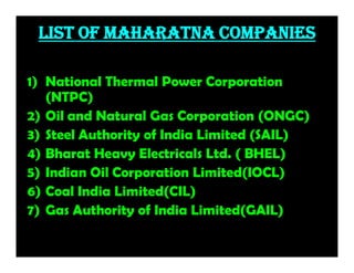 List of Maharatna Companies
1) National Thermal Power Corporation
(NTPC)
2) Oil and Natural Gas Corporation (ONGC)
3) Steel Authority of India Limited (SAIL)
4) Bharat Heavy Electricals Ltd. ( BHEL)
5) Indian Oil Corporation Limited(IOCL)
6) Coal India Limited(CIL)
7) Gas Authority of India Limited(GAIL)
 