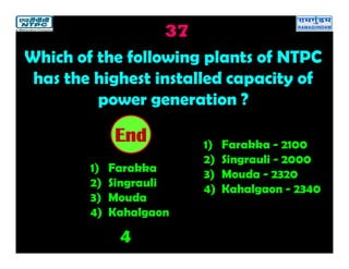 37
4
2019181716151413121110987654321End
Which of the following plants of NTPC
has the highest installed capacity of
power generation ?
1) Farakka
2) Singrauli
3) Mouda
4) Kahalgaon
1) Farakka - 2100
2) Singrauli - 2000
3) Mouda - 2320
4) Kahalgaon - 2340
 