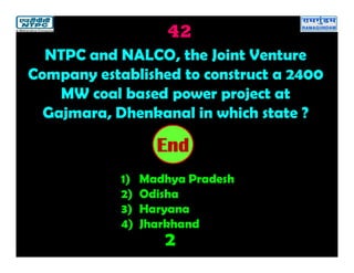 42
2
2019181716151413121110987654321End
NTPC and NALCO, the Joint Venture
Company established to construct a 2400
MW coal based power project at
Gajmara, Dhenkanal in which state ?
1) Madhya Pradesh
2) Odisha
3) Haryana
4) Jharkhand
 