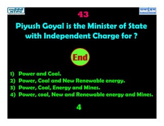 43
4
2019181716151413121110987654321End
Piyush Goyal is the Minister of State
with Independent Charge for ?
1) Power and Coal.
2) Power, Coal and New Renewable energy.
3) Power, Coal, Energy and Mines.
4) Power, coal, New and Renewable energy and Mines.
 
