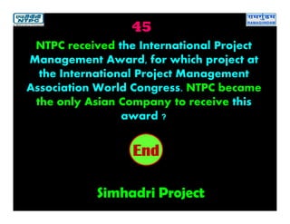 45
Simhadri Project
2019181716151413121110987654321End
NTPC received the International Project
Management Award, for which project at
the International Project Management
Association World Congress. NTPC became
the only Asian Company to receive this
award ?
 