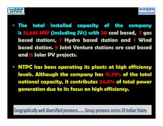 • The total installed capacity of the company
is 51,635 MW (including JVs) with 20 coal based, 7 gas
based stations, 1 Hydro based station and 1 Wind
based station. 9 Joint Venture stations are coal based
and 11 Solar PV projects.
• NTPC has been operating its plants at high efficiency
levels. Although the company has 17.73% of the total
national capacity, it contributes 24.0% of total power
generation due to its focus on high efficiency.
 
