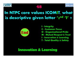 48
Innovation & Learning
2019181716151413121110987654321End
In NTPC core values ICOMIT, what
is descriptive given letter ‘2nd ‘I’ ?
I - Integrity
C - Customer Focus
O - Organisational Pride
M - Mutual Respect & Trust
I - Innovation & Learning
T - Total Quality & Safety
 