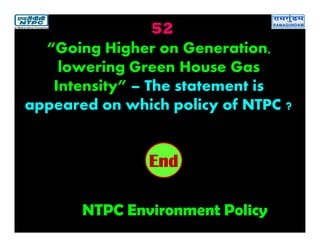 52
NTPC Environment Policy
2019181716151413121110987654321End
“Going Higher on Generation,
lowering Green House Gas
Intensity” – The statement is
appeared on which policy of NTPC ?
 