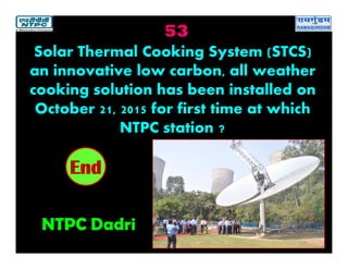53
NTPC Dadri
2019181716151413121110987654321End
Solar Thermal Cooking System (STCS)
an innovative low carbon, all weather
cooking solution has been installed on
October 21, 2015 for first time at which
NTPC station ?
 