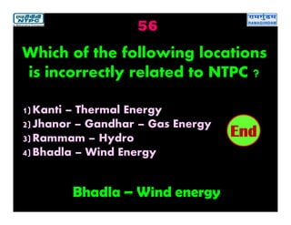 56
Bhadla – Wind energy
2019181716151413121110987654321End
Which of the following locations
is incorrectly related to NTPC ?
1)Kanti – Thermal Energy
2)Jhanor – Gandhar – Gas Energy
3)Rammam – Hydro
4)Bhadla – Wind Energy
 