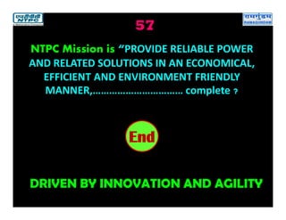 57
DRIVEN BY INNOVATION AND AGILITY
2019181716151413121110987654321End
NTPC Mission is “PROVIDE RELIABLE POWER
AND RELATED SOLUTIONS IN AN ECONOMICAL,
EFFICIENT AND ENVIRONMENT FRIENDLY
MANNER,…………………………… complete ?
 