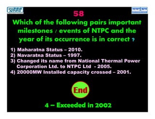 58
4 – Exceeded in 2002
2019181716151413121110987654321End
Which of the following pairs important
milestones / events of NTPC and the
year of its occurrence is in correct ?
1) Maharatna Status – 2010.
2) Navaratna Status – 1997.
3) Changed its name from National Thermal Power
Corporation Ltd. to NTPC Ltd - 2005.
4) 20000MW Installed capacity crossed – 2001.
 