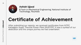 After submitting our reports, we received certificates from NTPC
Kahalgaon Super Thermal Power Plant (KHSTPP). It was a symbol of our
dedication and the unique journey we had undertaken.
Certificate of Achievement
Ashish Ujjwal
B.Tech in Mechanical Engineering, National Institute of
Technology, Rourkela
15
Educational
Presentation
by
 
