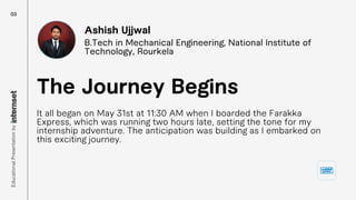 It all began on May 31st at 11:30 AM when I boarded the Farakka
Express, which was running two hours late, setting the tone for my
internship adventure. The anticipation was building as I embarked on
this exciting journey.
The Journey Begins
Ashish Ujjwal
B.Tech in Mechanical Engineering, National Institute of
Technology, Rourkela
03
Educational
Presentation
by
 