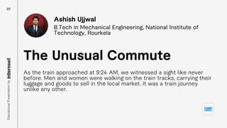 As the train approached at 9:24 AM, we witnessed a sight like never
before. Men and women were walking on the train tracks, carrying their
luggage and goods to sell in the local market. It was a train journey
unlike any other.
The Unusual Commute
Ashish Ujjwal
B.Tech in Mechanical Engineering, National Institute of
Technology, Rourkela
07
Educational
Presentation
by
 