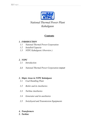 1 | P a g e
National Thermal Power Plant
Kahalgaon
Contents
1. INRODUCTION
1.1 National Thermal Power Corporation
1.2 Installed Capacity
1.3 NTPC Kahalgaon ( Overview )
2. NTPC
2.1 Introduction
2.2 National Thermal Power Corporation Layout
3. Major Areas in NTPC Kahalgaon
3.1 Coal Handling Plant
3.2 Boiler and its Auxiliaries
3.3 Turbine Auxiliaries
3.4 Generator and its auxiliaries
3.5 Switchyard and Transmission Equipments
4. Transformers
5. Turbine
 