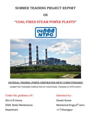 Summer Training Project Report
On
“Coal-Fired Steam Power Plants”
NATIONAL THERMAL POWER CORPORATION SIPAT (CHhATTISGARH)
(SUBMITTED TOWARDS COMPLETION OF VOCATIONAL TRAINING AT NTPC SIPAT)
Under the guidance of:- Submitted by:-
Shri U.R.Verma Dinesh Kumar
DGM, Boiler Maintenance Mechanical Engg.(4th
sem)
Department I.I.T.Kharagpur
 
