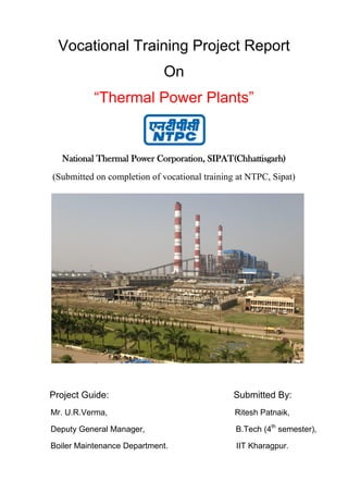 Vocational Training Project Report
On
“Thermal Power Plants”
National Thermal Power Corporation, SIPAT(Chhattisgarh)
(Submitted on completion of vocational training at NTPC, Sipat)
Project Guide: Submitted By:
Mr. U.R.Verma, Ritesh Patnaik,
Deputy General Manager, B.Tech (4th
semester),
Boiler Maintenance Department. IIT Kharagpur.
 