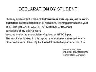 DECLARATION BY STUDENT
I hereby declare that work entitled “Summer training project report”,
Submitted towards completion of vocational training after second year
of B.Tech (MECHANICAL) at PDPM-IIITDM JABALPUR
comprises of my original work
pursued under the supervision of guides at NTPC Sipat.
The results embodied in this report have not been submitted to any
other Institute or University for the fulfillment of any other curriculum.
Harshit Kumar Gupta
MECH ENGG.(4TH SEM)
PDPM-IIITDM JABALPUR
 