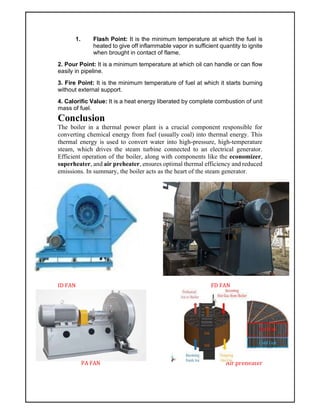 1. Flash Point: It is the minimum temperature at which the fuel is
heated to give off inflammable vapor in sufficient quantity to ignite
when brought in contact of flame.
2. Pour Point: It is a minimum temperature at which oil can handle or can flow
easily in pipeline.
3. Fire Point: It is the minimum temperature of fuel at which it starts burning
without external support.
4. Calorific Value: It is a heat energy liberated by complete combustion of unit
mass of fuel.
Conclusion
The boiler in a thermal power plant is a crucial component responsible for
converting chemical energy from fuel (usually coal) into thermal energy. This
thermal energy is used to convert water into high-pressure, high-temperature
steam, which drives the steam turbine connected to an electrical generator.
Efficient operation of the boiler, along with components like the economizer,
superheater, and air preheater, ensures optimal thermal efficiency and reduced
emissions. In summary, the boiler acts as the heart of the steam generator.
ID FAN FD FAN
PA FAN Air preheater
 