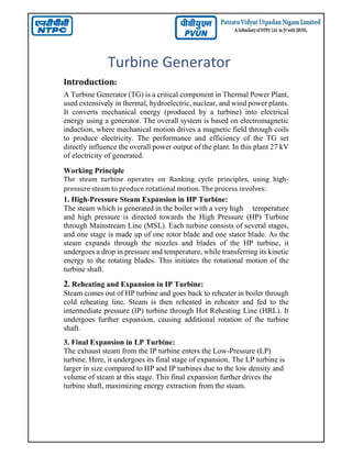 Turbine Generator
Introduction:
A Turbine Generator (TG) is a critical component in Thermal Power Plant,
used extensively in thermal, hydroelectric, nuclear, and wind power plants.
It converts mechanical energy (produced by a turbine) into electrical
energy using a generator. The overall system is based on electromagnetic
induction, where mechanical motion drives a magnetic field through coils
to produce electricity. The performance and efficiency of the TG set
directly influence the overall power output of the plant. In this plant 27 kV
of electricity of generated.
Working Principle
The steam turbine operates on Ranking cycle principles, using high-
pressure steam to produce rotational motion. The process involves:
1. High-Pressure Steam Expansion in HP Turbine:
The steam which is generated in the boiler with a very high temperature
and high pressure is directed towards the High Pressure (HP) Turbine
through Mainstream Line (MSL). Each turbine consists of several stages,
and one stage is made up of one rotor blade and one stator blade. As the
steam expands through the nozzles and blades of the HP turbine, it
undergoes a drop in pressure and temperature, while transferring its kinetic
energy to the rotating blades. This initiates the rotational motion of the
turbine shaft.
2. Reheating and Expansion in IP Turbine:
Steam comes out of HP turbine and goes back to reheater in boiler through
cold reheating line. Steam is then reheated in reheater and fed to the
intermediate pressure (IP) turbine through Hot Reheating Line (HRL). It
undergoes further expansion, causing additional rotation of the turbine
shaft.
3. Final Expansion in LP Turbine:
The exhaust steam from the IP turbine enters the Low-Pressure (LP)
turbine. Here, it undergoes its final stage of expansion. The LP turbine is
larger in size compared to HP and IP turbines due to the low density and
volume of steam at this stage. This final expansion further drives the
turbine shaft, maximizing energy extraction from the steam.
 