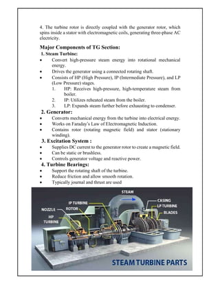 4. The turbine rotor is directly coupled with the generator rotor, which
spins inside a stator with electromagnetic coils, generating three-phase AC
electricity.
Major Components of TG Section:
1. Steam Turbine:
 Convert high-pressure steam energy into rotational mechanical
energy.
 Drives the generator using a connected rotating shaft.
 Consists of HP (High Pressure), IP (Intermediate Pressure), and LP
(Low Pressure) stages.
1. HP: Receives high-pressure, high-temperature steam from
boiler.
2. IP: Utilizes reheated steam from the boiler.
3. LP: Expands steam further before exhausting to condenser.
2. Generator:
 Converts mechanical energy from the turbine into electrical energy.
 Works on Faraday’s Law of Electromagnetic Induction.
 Contains rotor (rotating magnetic field) and stator (stationary
winding).
3. Excitation System :
 Supplies DC current to the generator rotor to create a magnetic field.
 Can be static or brushless.
 Controls generator voltage and reactive power.
4. Turbine Bearings:
 Support the rotating shaft of the turbine.
 Reduce friction and allow smooth rotation.
 Typically journal and thrust are used
 